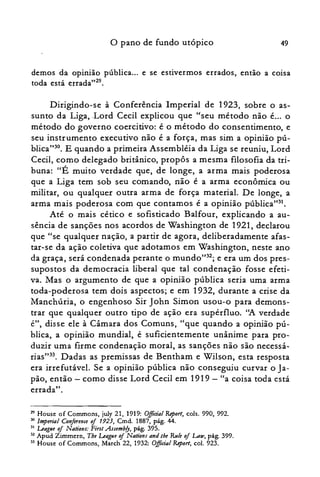 o pano de fundo utópico 49
demos da opinião pública... e se estivermos errados, então a coisa
toda está errada"29.
Dirigindo-se à Conferência Imperial de 1923, sobre o as­
sunto da Liga, .Lord Cecil explicou que "seu método não é... o
método do governo coercitivo: é o método do consentimento, e
seu instrumento executivo não é a força, mas sim a opinião pú­
blica"?". E quando a primeira Assembléia da Liga se reuniu, Lord
Cecil, como delegado britânico, propôs a mesma filosofia da tri­
buna: "É muito verdade que, de longe, a arma mais poderosa
que a Liga tem sob seu comando, não é a arma econômica ou
militar, ou qualquer outra arma de força material. De longe, a
arma mais poderosa com que contamos é a opinião pública"?'.
Até o mais cético e sofisticado Balfour, explicando a au­
sência de sanções nos acordos de Washington de 1921, declarou
que "se qualquer nação, a partir de agora, deliberadamente afas­
tar-se da ação coletiva que adotamos em Washington, neste ano
da graça, será condenada perante o mundo"32; e era um dos pres­
supostos da democracia liberal que tal condenação fosse efeti­
va. Mas o argumento de que a opinião pública seria uma arma
toda-poderosa tem dois aspectos; e em 1932, durante a crise da
Manchúria, o engenhoso Sir John Simon usou-o para demons­
trar que qualquer outro tipo de ação era supérfluo. "A verdade
é", disse ele à Câmara dos Comuns, "que quando a opinião pú­
blica, a opinião mundial, é suficientemente unânime para pro­
duzir uma firme condenação moral, as sanções não são necessá­
rias":", Dadas as premissas de Bentham e Wilson, esta resposta
era irrefutável. Se a opinião pública não conseguiu curvar o Ja­
pão, então - como disse Lord Cecil em 1919 - "a coisa toda está
errada".
29 House of Commons, july 21, 1919: O.fficial &port, cols. 990, 992.

30 lmpmal Conference oj 1923, Cmd. 1887, pág. 44.

31 Ltaglle oj Nations: First Assembfy, pág. 395.

32 Apud Zimmern, Tbe Ltaglle oj Nations and lhe RJi/e of Law, pág. 399.

33 House of Cornmons, March 22, 1932: Olficia/ &port, col. 923.

 
