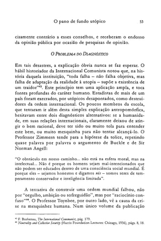 o pano de fundo utópico 53
cisamente contrario a esses conselhos, e receberam o endosso
da opinião pública por ocasião de pesquisas de opinião.
oPROBLEMA DO DIAGNÓmCO
Em tais desastres, a explicação óbvia nunca se faz esperar. O
hábil historiador da Internacional Comunista notou que, na his­
tória daquela instituição, "toda falha - não falha objetiva, mas
falha de adaptação da realidade à utopia - supõe a existência de
um traidor'?". Este princípio tem uma aplicação ampla, e toca
fontes profundas do caráter humano. Estadistas de mais de um
país foram execrados, por utópicos desapontados, como destrui­
dores da ordem internacional. Os poucos membros da escola,
que tentaram ir além desta simples explicação antropomórfica,
hesitavam entre dois diagnósticos alternativos: se a humanida­
de, em suas relações internacionais, claramente deixou de atin­
gir o bem racional, deve ter sido ou muito tola para entender
este bem, ou muito mesquinha para não tentar alcançá-lo. O
Professor Zimmern tende para a hipótese da tolice, repetindo
quase palavra por palavra o argumento de Buckle e de Sir
Norman Angell:
"O obstáculo em nosso caminho... não está na esfera moral, mas na
intelectual... Não é porque os homens sejam mal-intencionados que
não podem ser educados dentro de uma consciência social mundial. É
porque eles - sejamos honestos e digamos nós - somos seres de tem­
peramento conservador e inteligência limitada".
A tentativa de construir uma ordem mundial falhou, não
por "orgulho, ambição ou sofreguidão", mas por "raciocínio con­
fuso":". O Professor Toynbee, por outro lado, vê a causa da cri­
se na mesquinhez humana. Num único volume da publicação
43 F. Borkenau, Tbe lnternational Communist, pág. 179.
44 Neutrality and Collective Secun"ty (Harris Foundation Lectures: Chicago, 1936), págs. 8, 18.
 