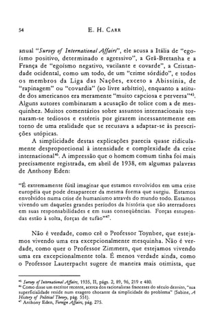 54 E. H. CARR
anual "Survey oi International Affairs", ele acusa a Itália de "ego­
ísmo positivo, determinado e agressivo", a Grã-Bretanha e a
França de "egoísmo negativo, vacilante e covarde", a Cristan­
dade ocidental, como um todo, de um "crime sórdido", e todos
os membros da Liga das Nações, exceto a Abissínia, de
"rapinagem" ou "covardia" (ao livre arbítrio), enquanto a atitu­
de dos americanos era meramente "muito capciosa e perversa'<".
Alguns autores combinaram a acusação de tolice com a de mes­
quinhez. Muitos comentários sobre assuntos internacionais tor­
naram-se tediosos e estéreis por girarem incessantemente em
torno de uma realidade que se recusava a adaptar-se às prescri­
ções utópicas.
A simplicidade destas explicações parecia quase ridicula­
mente desproporcional à intensidade e complexidade da crise
internacional". A impressão que o homem comum tinha foi mais
precisamente registrada, em abril de 1938, em algumas palavras
de Anthony Eden:
"É extremamente fútil imaginar que estamos envolvidos em uma crise
européia que pode desaparecer da mesma forma que surgiu. Estamos
envolvidos numa crise de humanismo através do mundo todo. Estamos
vivendo um daqueles grandes períodos da história que são aterradores
em suas responsabilidades e em suas conseqüências. Forças estupen­
das estão à solta, forças de tufào,,47.
Não é verdade, como crê o Professor Toynbee, que esteja­
mos vivendo uma era excepcionalmente mesquinha. Não é ver­
dade, como quer o Professor Zimmern, que estejamos vivendo
uma era excepcionalmente tola. É menos verdade ainda, como
o Professor Lauterpacht sugere de maneira mais otimista, que
45 511rvey oilntemational AJlairs, 1935, II, págs. 2, 89, 96, 219 e 480.

46 Como disse um escritor recente, acerca dos racionalistas franceses do século dezoito, "sua

superficialidade reside num exagero chocante da simplicidade do problema" (Sabine, A

History oi Political Theory, pág. 551).

47 Anthony Eden, ForeignA.ffairs, pág. 275.

 