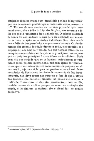 55o pano de fundo utópico
estejamos experimentando um "transitório período de regressão"
que não deveríamos permitir que influenciasse nosso pensamen­
t0 48
• Trata-se de uma evasiva sem sentido pretender que teste­
munhamos, não a falha da Liga das Nações, mas somente a fa­
lha dos que se recusaram a fazê-la funcionar. O colapso da década
de trinta foi contundente demais para ser explicado meramente
em termos de ações ou omissões individuais. Sua ruína envol­
veu a falência dos postulados em que estava baseada. Os funda­
mentos das crenças do século dezenove estão, eles próprios, sob
suspeição. Pode bem ser verdade, não que homens tolamente ou
mesquinhamente deixaram de aplicar os princípios corretos, mas
que os próprios princípios fossem falsos ou inaplicáveis. Pode
bem não ser verdade que, se os homens raciocinarem correta­
mente sobre política internacional, também agirão corretamen­
te; ou que o raciocínio correto sobre interesses próprios, ou de
uma nação, seja o caminho para um paraíso internacional. Se os
postulados do liberalismo do século dezenove são de fato insus­
tentáveis, não deve causar-nos surpresa o fato de que a utopia
dos teóricos internacionais causasse tão pouco efeito sobre a
realidade. Entretanto, se eles são insustentáveis hoje em dia,
também temos de explicar porque encontraram aceitação tão
ampla, e inspiraram conquistas tão esplêndidas, no século
dezenove.
48 lnternational AJlairs, XVII (September-October 1938), pág. 712.
 