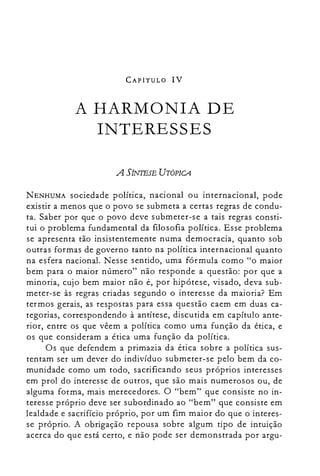 CAPÍTULO IV
A HARMONIA DE

INTERESSES

A SÍNTESE UTÓPICA
NENHUMA sociedade política, nacional ou internacional, pode
existir a menos que o povo se submeta a certas regras de condu­
ta. Saber por que o povo deve submeter-se a tais regras consti­
tui o problema fundamental da filosofia política. Esse problema
se apresenta tão insistentemente numa democracia, quanto sob
outras formas de governo tanto na política internacional quanto
na esfera nacional. Nesse sentido, uma fórmula como "o maior
bem para o maior número" não responde a questão: por que a
minoria, cujo bem maior não é, por hipótese, visado, deva sub­
meter-se às regras criadas segundo o interesse da maioria? Em
termos gerais, as respostas para essa questão caem em duas ca­
tegorias, correspondendo à antítese, discutida em capítulo ante­
rior, entre os que vêem a política como uma função da ética, e
os que consideram a ética uma função da política.
Os que defendem a primazia da ética sobre a política sus­
tentam ser um dever do indivíduo submeter-se pelo bem da co­
munidade como um todo, sacrificando seus próprios interesses
em prol do interesse de outros, que são mais numerosos ou, de
alguma forma, mais merecedores. O "bem" que consiste no in­
teresse próprio deve ser subordinado ao "bem" que consiste em
lealdade e sacrifício próprio, por um fim maior do que o interes­
se próprio. A obrigação repousa sobre algum tipo de intuição
acerca do que está certo, e não pode ser demonstrada por argu­
 