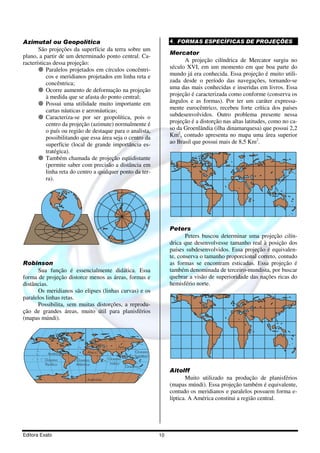 Editora Exato 10
Azimutal ou Geopolítica
São projeções da superfície da terra sobre um
plano, a partir de um determinado ponto central. Ca-
racterísticas dessa projeção:
Paralelos projetados em círculos concêntri-
cos e meridianos projetados em linha reta e
concêntrica;
Ocorre aumento de deformação na projeção
à medida que se afasta do ponto central;
Possui uma utilidade muito importante em
cartas náuticas e aeronáuticas;
Caracteriza-se por ser geopolítica, pois o
centro da projeção (azimute) normalmente é
o país ou região de destaque para o analista,
possibilitando que essa área seja o centro da
superfície (local de grande importância es-
tratégica).
Também chamada de projeção eqüidistante
(permite saber com precisão a distância em
linha reta do centro a qualquer ponto da ter-
ra).
Robinson
Sua função é essencialmente didática. Essa
forma de projeção distorce menos as áreas, formas e
distâncias.
Os meridianos são elipses (linhas curvas) e os
paralelos linhas retas.
Possibilita, sem muitas distorções, a reprodu-
ção de grandes áreas, muito útil para planisférios
(mapas múndi).
América
Europa
África
Ásia
Oceano
Pacífico
Antártida
Oceano
Atlântico
Oceano
índico
Oceania
Oceano
pacífico
4. FORMAS ESPECÍFICAS DE PROJEÇÕES
Mercator
A projeção cilíndrica de Mercator surgiu no
século XVI, em um momento em que boa parte do
mundo já era conhecida. Essa projeção é muito utili-
zada desde o período das navegações, tornando-se
uma das mais conhecidas e inseridas em livros. Essa
projeção é caracterizada como conforme (conserva os
ângulos e as formas). Por ter um caráter expressa-
mente eurocêntrico, recebeu forte crítica dos países
subdesenvolvidos. Outro problema presente nessa
projeção é a distorção nas altas latitudes, como no ca-
so da Groenlândia (ilha dinamarquesa) que possui 2,2
Km2
, contudo apresenta no mapa uma área superior
ao Brasil que possui mais de 8,5 Km2
.
Peters
Peters buscou determinar uma projeção cilín-
drica que desenvolvesse tamanho real à posição dos
países subdesenvolvidos. Essa projeção é equivalen-
te, conserva o tamanho proporcional correto, contudo
as formas se encontram esticadas. Essa projeção é
também denominada de terceiro-mundista, por buscar
quebrar a visão de superioridade das nações ricas do
hemisfério norte.
Aitolff
Muito utilizado na produção de planisférios
(mapas múndi). Essa projeção também é equivalente,
contudo os meridianos e paralelos possuem forma e-
líptica. A América constitui a região central.
 