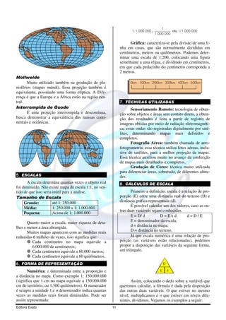 Editora Exato 11
Mollweide
Muito utilizado também na produção de pla-
nisférios (mapas múndi). Essa projeção também é
equivalente, possuindo uma forma elíptica. A Dife-
rença é que a Europa e a África estão na região cen-
tral.
Interrompida de Goode
É uma projeção interrompida e descontínua,
busca demonstrar a equivalência das massas conti-
nentais e oceânicas.
5. ESCALAS
A escala determina quantas vezes o objeto real
foi diminuído. Não existe mapa de escala 1:1, no sen-
tido de que isso seria inútil para a análise.
Tamanho de Escala
Grande: até 1: 250.000
Média: 1: 250.000 a 1: 1.000.000
Pequena: Acima de 1: 1.000.000
Quanto maior a escala, maior riqueza de deta-
lhes e menor a área abrangida.
Muitos mapas aparecem com as medidas reais
reduzidas 6 milhões de vezes, isso significa que:
Cada centímetro no mapa equivale a
6.000.000 de centímetros;
Cada centímetro equivale a 60.000 metros;
Cada centímetro equivale a 60 quilômetros.
6. FORMA DE REPRESENTAÇÃO
Numérica: é determinada entre a proporção e
a distância no mapa. Como exemplo 1: 150.000.000
(significa que 1 cm no mapa equivale a 150.000.000
cm de território, ou 1.500 quilômetros). O numerador
é sempre a unidade 1 e o denominador indica quantas
vezes as medidas reais foram diminuídas. Pode ser
assim representada:
1:1.000.000 ,
1
1.000.000
ou 1/1.000.000
Gráfica: caracteriza-se pela divisão de uma li-
nha em casas, que são normalmente divididas em
centímetros, metros ou quilômetros. Podemos deter-
minar uma escala de 1:200, colocando uma figura
semelhante a uma régua, e dividindo em centímetros,
em que cada pedacinho do centímetro corresponda a
2 metros.
0km 200km100km 300km 400km 500km
7. TÉCNICAS UTILIZADAS
Sensoriamento Remoto: tecnologia de obten-
ção sobre objetos e áreas sem contato direto, a obten-
ção dos resultados é feita a partir de registro de
imagens obtidas por meio de radiação eletromagnéti-
ca, essas ondas são registradas digitalmente por saté-
lites, determinando mapas mais definidos e
completos.
Fotografia Aérea: também chamada de aero-
fotogrametria, essa técnica utiliza fotos aéreas, inclu-
sive de satélites, para a melhor projeção de mapas.
Essa técnica auxiliou muito no avanço da confecção
de mapas mais detalhados e completos.
Gradação de Cores: técnica muito utilizada
para diferenciar áreas, sobretudo, de diferentes altitu-
des.
8. CÁLCULOS DE ESCALA
Primeiro a definição: escala é a relação de pro-
porção (E) entre uma distância real do terreno (D) e
distância gráfica representada (d).
É possível calcular um dos valores, caso as ou-
tras duas variáveis sejam conhecidas.
E = D/ d D = E x d d = D / E
E = denominador da escala;
d = distância no mapa;
D = distância no terreno.
Já que escala numérica é uma relação de pro-
porção (as variáveis estão relacionadas), podemos
propor a disposição das variáveis da seguinte forma,
um triângulo.
D
E d
Assim, colocando o dedo sobre a variável que
queremos calcular, a fórmula é dada pela disposição
das outras duas variáveis. O que estiver no mesmo
nível, multiplicamos e o que estiver em níveis dife-
rentes, dividimos. Vejamos os exemplos a seguir:
 