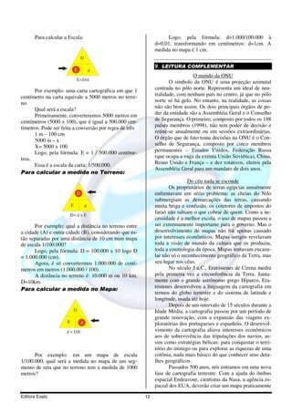 Editora Exato 12
Para calcular a Escala:
D
dE
E=D/d
Por exemplo: uma carta cartográfica em que 1
centímetro na carta equivale a 5000 metros no terre-
no.
Qual será a escala?
Primeiramente, converteremos 5000 metros em
centímetros (5000 x 100), que é igual a 500.000 cen-
tímetros. Pode ser feita a conversão por regra de três
1 m – 100 cm
5000 m – x
X= 5000 x 100
Logo, pela fórmula: E = 1 / 500.000 centíme-
tros.
Essa é a escala da carta: 1/500.000.
Para calcular a medida no Terreno:
D
dE
D= d x E
Por exemplo: qual a distância no terreno entre
a cidade (A) e outra cidade (B), considerando que es-
tão separadas por uma distância de 10 cm num mapa
de escala 1/100.000?
Logo, pela fórmula: D = 100.000 x 10 logo D
= 1.000.000 (cm).
Agora, é só convertermos 1.000.000 de centí-
metros em metros (1.000.000 / 100).
A distância no terreno é: 10.000 m ou 10 km.
D=10km.
Para calcular a medida no Mapa:
D
dE
d = D/E
Por exemplo: em um mapa de escala
1/100.000, qual será a medida no mapa de um seg-
mento de reta que no terreno tem a medida de 1000
metros?
Logo, pela fórmula: d=1.000/100.000 à
d=0,01, transformando em centímetros: d=1cm. A
medida no mapa é 1 cm.
9. LEITURA COMPLEMENTAR
O mundo da ONU
O símbolo da ONU é uma projeção azimutal
centrada no pólo norte. Representa um ideal de neu-
tralidade, com nenhum país no centro, já que no pólo
norte só há gelo. No entanto, na realidade, as coisas
não são bem assim. Os dois principais órgãos de po-
der da entidade são a Assembléia Geral e o Conselho
de Segurança. O primeiro, composto por todos os 188
países membros (1998), não tem poder de decisão e
reúne-se anualmente ou em sessões extraordinárias.
O órgão que de fato toma decisões na ONU é o Con-
selho de Segurança, composto por cinco membros
permanentes – Estados Unidos, Federação Russa
(que ocupa a vaga da extinta União Soviética), China,
Reino Unido e França – e dez rotativos, eleitos pela
Assembléia Geral para um mandato de dois anos.
Do céu nada se esconde
Os proprietários de terras egípcias anualmente
enfrentavam um sério problema: as cheias do Nilo
submergiam as demarcações das terras, causando
muita briga e confusão, os coletores de impostos do
faraó não sabiam o que cobrar de quem. Como a ne-
cessidade é a melhor escola, o uso de mapas passou a
ser extremamente importante para o governo. Mas o
desenvolvimento de mapas não foi apenas causado
por interesses econômicos. Mapas antigos revelavam
toda a visão de mundo da cultura que os produziu,
toda a cosmologia da época. Mapas tentavam encasu-
lar não só o reconhecimento geográfico da Terra, mas
seu lugar nos céus.
No século 3 a.C., Eratóstenes de Cirena mediu
pela primeira vez a circunferência da Terra. Junta-
mente com o grande astrônomo grego Hiparco, Era-
tóstenes desenvolveu a linguagem da cartografia em
termos do globo terrestre e do sistema de latitude e
longitude, usada até hoje.
Depois de um intervalo de 15 séculos durante a
Idade Média, a cartografia passou por um período de
grande renovação, com a expansão das viagens ex-
ploratórias dos portugueses e espanhóis. O desenvol-
vimento da cartografia aliava interesses econômicos
aos de sobrevivência das tripulações dos navios, as-
sim como estratégias bélicas: para conquistar o terri-
tório do inimigo ou para explorar as riquezas de uma
colônia, nada mais básico do que conhecer seus deta-
lhes geográficos.
Passados 500 anos, nós entramos em uma nova
fase de cartografia terrestre. Com a ajuda do ônibus
espacial Endeavour, cientistas da Nasa, a agência es-
pacial dos EUA, deverão criar um mapa praticamente
 