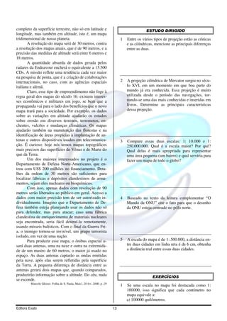 Editora Exato 13
completo da superfície terrestre, não só em latitude e
longitude, mas também em altitude, isto é, um mapa
tridimensional de nosso planeta.
A resolução do mapa será de 30 metros, contra
a resolução dos mapas atuais, que é de 90 metros, e a
precisão das medidas de altitude será entre 6 metros e
18 metros.
A quantidade absurda de dados gerada pelos
radares da Endeavour encherá o equivalente a 13.500
CDs. A missão reflete uma tendência cada vez maior
na pesquisa de ponta, que é a criação de colaborações
internacionais, no caso, com as agências espaciais
italiana e alemã.
Claro, esse tipo de empreendimento não foge à
regra geral dos mapas do século 16: existem interes-
ses econômicos e militares em jogo, se bem que a
propaganda vai para o lado dos benefícios que o novo
mapa trará para a sociedade. Por exemplo, os dados
sobre as variações em altitude ajudarão os estudos
sobre erosão em diversos terrenos, terremotos, en-
chentes, vulcões e mudanças climáticas. Os mapas
ajudarão também na manutenção das florestas e na
identificação de áreas propícias à implantação de an-
tenas e outros dispositivos usados em telecomunica-
ção. É curioso: hoje nós temos mapas topográficos
mais precisos das superfícies de Vênus e de Marte do
que da Terra.
Um dos maiores interessados no projeto é o
Departamento de Defesa Norte-Americano, que en-
trou com US$ 200 milhões no financiamento. Deta-
lhes da ordem de 30 metros são suficientes para
localizar fábricas e depósitos clandestinos de arma-
mentos, sejam eles nucleares ou bioquímicos.
Com isso, apenas dados com resolução de 90
metros serão liberados ao público em geral. Acesso a
dados com maior precisão tem de ser autorizado in-
dividualmente. Imagino que o Departamento de De-
fesa também esteja planejando usar os dados não só
para defender, mas para atacar; caso uma fábrica
clandestina de enriquecimento de materiais nucleares
seja encontrada, seria fácil destruí-la remotamente,
usando mísseis balísticos. Com o final da Guerra Fri-
a, o inimigo tornou-se invisível, um grupo terrorista
isolado, em vez de uma nação.
Para produzir esse mapa, o ônibus espacial u-
sará duas antenas, uma na nave e outra na extremida-
de de um mastro de 60 metros, o maior já usado no
espaço. As duas antenas captarão as ondas emitidas
pela nave, após elas serem refletidas pela superfície
da Terra. A pequena diferença de distância entre as
antenas gerará dois mapas que, quando comparados,
produzirão informação sobre a altitude. Do céu, nada
se esconde.
Marcelo Gleiser. Folha de S. Paula, Mais!, 20 fev. 2000, p. 29
ESTUDO DIRIGIDO
1 Entre os vários tipos de projeção estão as cônicas
e as cilíndricas, mencione as principais diferenças
entre as duas.
2 A projeção cilíndrica de Mercator surgiu no sécu-
lo XVI, em um momento em que boa parte do
mundo já era conhecida. Essa projeção é muito
utilizada desde o período das navegações, tor-
nando-se uma das mais conhecidas e inseridas em
livros. Determine as principais características
dessa projeção.
3 Compare essas duas escalas: 1: 10.000 e 1:
250.000.000. Qual é a escala maior? Por quê?
Qual delas é mais apropriada para representar
uma área pequena (um bairro) e qual serviria para
fazer um mapa de todo o globo?
4 Baseado no texto da leitura complementar “O
Mundo da ONU” cite o fato para que o desenho
da ONU esteja centrado no pólo norte.
5 A escala do mapa é de 1: 500.000, a distância en-
tre duas cidades em linha reta é de 6 cm, obtenha
a distância real entre essas duas cidades.
EXERCÍCIOS
1 Se uma escala no mapa foi destacada como 1:
100000, isso significa que cada centímetro no
mapa equivale a:
a) 100000 quilômetros.
 