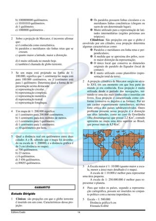 Editora Exato 14
b) 1000000000 quilômetros.
c) 10101010 quilômetros.
d) 1 quilômetro.
e) 1000000 quilômetros .
2 Sobre a projeção de Mercator, é incorreto afirmar
que:
a) é conhecida como eurocêntrica.
b) paralelos e meridianos são linhas retas que se
cruzam.
c) quanto maior a latitude, maior a distorção.
d) é muito utilizada no mundo hoje.
e) também é chamada de globo terrestre.
3 Se um mapa está projetado na forma de 1:
100.000, significa que 1 centímetro no mapa está
para 100.000 centímetros, ou 1 centímetro está
para 1 quilômetro. Determine qual a forma de re-
presentação acima destacada:
a) representação circular.
b) representação complexa.
c) representação numérica.
d) representação teatral.
e) representação longínqua.
4 Um mapa de 1: 200.000 significa:
a) 1 centímetro para 200.000 centímetros.
b) 1 centímetro para dois milhões de metros.
c) 1 centímetro para 1 quilômetro.
d) 1 centímetro para 1 centímetro.
e) 10 quilômetros por hora.
5 Qual a distância real em quilômetros entre duas
cidades A e B, sabendo que o mapa foi desenha-
do na escala de 1: 200000, e a distância gráfica é
de 3 cm (distância no mapa).
a) 700 quilômetros.
b) 23 metros.
c) 6 quilômetros.
d) 3 456 quilômetros.
e) 89655 quilômetros.
GABARITO
Estudo Dirigido
1 Cônicas: são projeções em que o globo terrestre
é inserido em um cone. Características dessa pro-
jeção:
Os paralelos possuem linhas circulares e os
meridianos linhas concêntricas (chegam ou
saem de um determinado lugar);
Muito utilizado para a representação de lati-
tudes intermediárias (regiões próximas aos
trópicos);
Cilíndricas: São projeções em que o globo é
envolvido por um cilindro, essa projeção determina
algumas características como:
Paralelos e meridianos em linha retas e per-
pendiculares;
Á medida que se aproxima dos pólos, ocor-
re maior distorção da representação;
O único local que conserva as dimensões
originais do paralelo do Equador (local de
contato);
É muito utilizado como planisfério (repre-
sentação total da terra).
2 A projeção cilíndrica de Mercator surgiu no sécu-
lo XVI, em um momento em que boa parte do
mundo já era conhecida. Essa projeção é muito
utilizada desde o período das navegações, tor-
nando-se uma das mais conhecidas e inseridas em
livros. Essa projeção é caracterizada como con-
forme (conserva os ângulos e as formas). Por ter
um caráter expressamente eurocêntrico, recebeu
forte crítica dos países subdesenvolvidos. Outro
problema presente nessa projeção é a distorção
nas altas latitudes, como no caso da Groelândia
(ilha dinamarquesa) que possui 2,2 Km2
, contudo
apresenta no mapa uma área superior ao Brasil,
que possui mais de 8,5 Km2
.
3 A Escala maior é 1: 10.000 (quanto maior a esca-
la, menor a área) mais detalhado é o mapa).
A escala de 1:10.000 é melhor para representar
uma área pequena.
A escala de 1: 250.000.000 é melhor para re-
presentar o planeta.
4 Para que todos os países, segundo a representa-
ção cartográfica, possam ser inseridos no conjun-
to político com a mesma importância.
5 Escala – 1: 500.000
Distância gráfica 6 cm
Fórmula E=D/d
 
