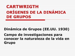 CARTWRIGTH
ORÍGENES DE LA DINÁMICA
DE GRUPOS
Dinámica de Grupos (EE.UU. 1930)
Campo de investigaciones para
conocer la naturaleza de la vida en
Grupo
 