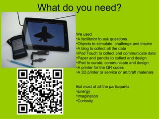 What do you need?

       We used
       •A facilitator to ask questions
       •Objects to stimulate, challenge and inspire
       •A blog to collect all the data
       •iPod Touch to collect and communicate data
       •Paper and pencils to collect and design
       •IPad to curate, communicate and design
       •A printer for the QR codes
       •A 3D printer or service or art/craft materials


       But most of all the participants
       •Energy
       •Imagination
       •Curiosity
 