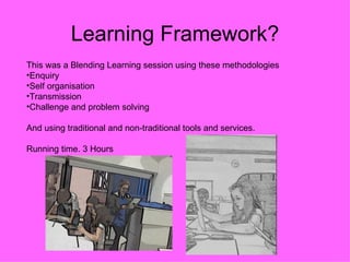 Learning Framework?
This was a Blending Learning session using these methodologies
•Enquiry
•Self organisation
•Transmission
•Challenge and problem solving

And using traditional and non-traditional tools and services.

Running time. 3 Hours
 