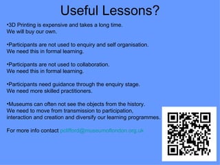 Useful Lessons?
•3D Printing is expensive and takes a long time.
We will buy our own.

•Participants are not used to enquiry and self organisation.
We need this in formal learning.

•Participants are not used to collaboration.
We need this in formal learning.

•Participants need guidance through the enquiry stage.
We need more skilled practitioners.

•Museums can often not see the objects from the history.
We need to move from transmission to participation,
interaction and creation and diversify our learning programmes.

For more info contact pclifford@museumoflondon.org.uk
 