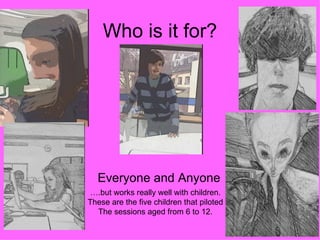 Who is it for?




  Everyone and Anyone
 ….but works really well with children.
These are the five children that piloted
  The sessions aged from 6 to 12.
 