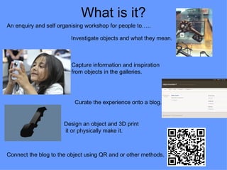 What is it?
An enquiry and self organising workshop for people to…..

                         Investigate objects and what they mean.



                         Capture information and inspiration
                         from objects in the galleries.




                          Curate the experience onto a blog.


                      Design an object and 3D print
                      it or physically make it.



Connect the blog to the object using QR and or other methods.
 