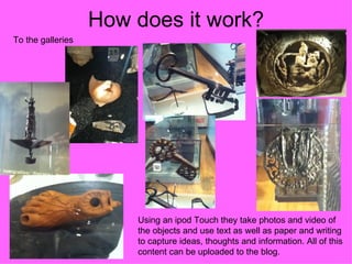How does it work?
To the galleries




                       Using an ipod Touch they take photos and video of
                       the objects and use text as well as paper and writing
                       to capture ideas, thoughts and information. All of this
                       content can be uploaded to the blog.
 