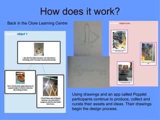 How does it work?
Back in the Clore Learning Centre




                                    Using drawings and an app called Popplet
                                    participants continue to produce, collect and
                                    curate their assets and ideas. Their drawings
                                    begin the design process.
 