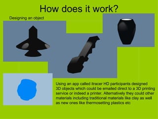How does it work?
Designing an object




                      Using an app called itracer HD participants designed
                      3D objects which could be emailed direct to a 3D printing
                      service or indeed a printer. Alternatively they could other
                      materials including traditional materials like clay as well
                      as new ones like thermosetting plastics etc
 