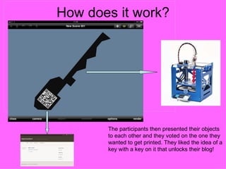 How does it work?
The Democratic Process




                         The participants then presented their objects
                         to each other and they voted on the one they
                         wanted to get printed. They liked the idea of a
                         key with a key on it that unlocks their blog!
 