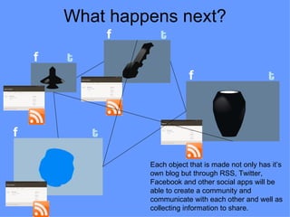 What happens next?
                f      t
    f   t
                                f                        t



f           t

                    Each object that is made not only has it’s
                    own blog but through RSS, Twitter,
                    Facebook and other social apps will be
                    able to create a community and
                    communicate with each other and well as
                    collecting information to share.
 