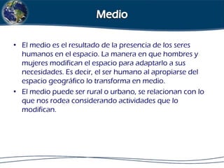 • El medio es el resultado de la presencia de los seres
humanos en el espacio. La manera en que hombres y
mujeres modifican el espacio para adaptarlo a sus
necesidades. Es decir, el ser humano al apropiarse del
espacio geográfico lo transforma en medio.
• El medio puede ser rural o urbano, se relacionan con lo
que nos rodea considerando actividades que lo
modifican.

 