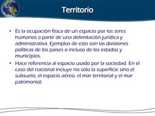 • Es la ocupación física de un espacio por los seres
humanos a partir de una delimitación jurídica y
administrativa. Ejemplos de esto son las divisiones
políticas de los países o incluso de los estados y
municipios.
• Hace referencia al espacio usado por la sociedad. En el
caso del nacional incluye no solo la superficie sino el
subsuelo, el espacio aéreo, el mar territorial y el mar
patrimonial.

 