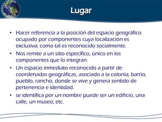 • Hacer referencia a la posición del espacio geográfico
ocupado por componentes cuya localización es
exclusiva; como tal es reconocido socialmente.
• Nos remite a un sitio específico, único en los
componentes que lo integran.
• Un espacio inmediato reconocido a partir de
coordenadas geográficas, asociado a la colonia, barrio,
pueblo, rancho, donde se vive y genera sentido de
pertenencia e identidad.
• se identifica por un nombre puede ser un edificio, una
calle, un museo, etc.

 