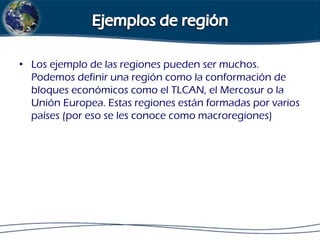• Los ejemplo de las regiones pueden ser muchos.
Podemos definir una región como la conformación de
bloques económicos como el TLCAN, el Mercosur o la
Unión Europea. Estas regiones están formadas por varios
países (por eso se les conoce como macroregiones)

 