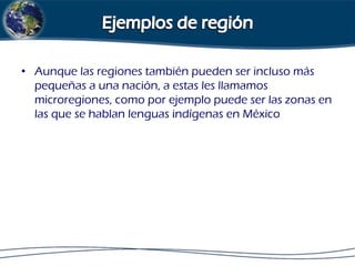 • Aunque las regiones también pueden ser incluso más
pequeñas a una nación, a estas les llamamos
microregiones, como por ejemplo puede ser las zonas en
las que se hablan lenguas indígenas en México

 