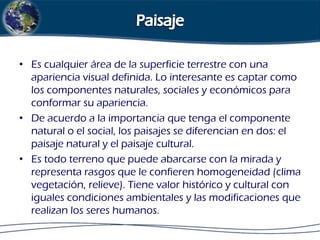 • Es cualquier área de la superficie terrestre con una
apariencia visual definida. Lo interesante es captar como
los componentes naturales, sociales y económicos para
conformar su apariencia.
• De acuerdo a la importancia que tenga el componente
natural o el social, los paisajes se diferencian en dos: el
paisaje natural y el paisaje cultural.
• Es todo terreno que puede abarcarse con la mirada y
representa rasgos que le confieren homogeneidad (clima
vegetación, relieve). Tiene valor histórico y cultural con
iguales condiciones ambientales y las modificaciones que
realizan los seres humanos.

 