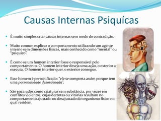 Causas Internas Psiquícas
 É muito simples criar causas internas sem medo de contradição.
 Muito comum explicar o comportamento utilizando um agente
interno sem dimensões físicas, mais conhecido como “mental” ou
“psiquíco”.
 É como se um homem interior fosse o responsável pelo
comportamento. O homem interior deseja uma ação, o exterior a
executa. O homem interior quer, o exterior consegue.
 Esse homem é personificado: “ele se comporta assim porque tem
uma personalidade desordenada”.
 São encarados como criaturas sem substância, por vezes em
conflitos violentos, cujas derrotas ou vitórias resultam no
comportamento ajustado ou desajustado do organismo físico no
qual residem.
 