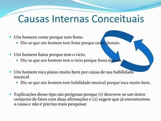 Causas Internas Conceituais
 Um homem come porque tem fome.
 Diz-se que um homem tem fome porque come demais.
 Um homem fuma porque tem o vício.
 Diz-se que um homem tem o vício porque fuma demais.
 Um homem toca piano muito bem por causa de sua habilidade
musical.
 Diz-se que um homem tem habilidade musical porque toca muito bem.
 Explicações desse tipo são perigosas porque (1) descreve-se um único
conjunto de fatos com duas afirmações e (2) sugere que já encontramos
a causa e não é preciso mais pesquisar.
 