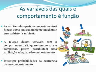 As variáveis das quais o
comportamento é função
 As variáveis das quais o comportamento é
função estão em seu ambiente imediato e
em sua história ambiental
 A relação dessas variáveis com o
comportamento são quase sempre sutis e
complexas, porém possibilitam uma
explicação adequada do comportamento.
 Investigar probabilidades da ocorrência
de um comportamento
 