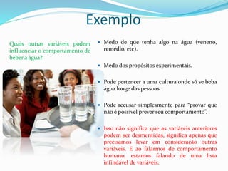 Exemplo
Quais outras variáveis podem
influenciar o comportamento de
beber a água?
 Medo de que tenha algo na água (veneno,
remédio, etc).
 Medo dos propósitos experimentais.
 Pode pertencer a uma cultura onde só se beba
água longe das pessoas.
 Pode recusar simplesmente para “provar que
não é possível prever seu comportamento”.
 Isso não significa que as variáveis anteriores
podem ser desmentidas, significa apenas que
precisamos levar em consideração outras
variáveis. E ao falarmos de comportamento
humano, estamos falando de uma lista
infindável de variáveis.
 