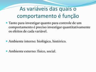 As variáveis das quais o
comportamento é função
 Tanto para investigar quanto para controle de um
comportamento é preciso investigar quantitativamente
os efeitos de cada variável.
 Ambiente interno: biológico, histórico.
 Ambiente externo: físico, social.
 