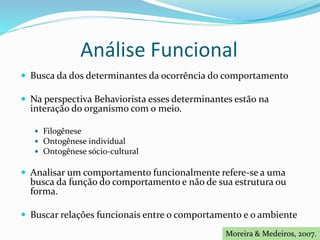 Análise Funcional
 Busca da dos determinantes da ocorrência do comportamento
 Na perspectiva Behaviorista esses determinantes estão na
interação do organismo com o meio.
 Filogênese
 Ontogênese individual
 Ontogênese sócio-cultural
 Analisar um comportamento funcionalmente refere-se a uma
busca da função do comportamento e não de sua estrutura ou
forma.
 Buscar relações funcionais entre o comportamento e o ambiente
Moreira & Medeiros, 2007.
 