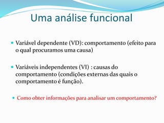 Uma análise funcional
 Variável dependente (VD): comportamento (efeito para
o qual procuramos uma causa)
 Variáveis independentes (VI) : causas do
comportamento (condições externas das quais o
comportamento é função).
 Como obter informações para analisar um comportamento?
 