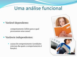 Uma análise funcional
 Variável dependente:
 Variáveis independentes:
comportamento (efeito para o qual
procuramos uma causa)
 causas do comportamento (condições
externas das quais o comportamento é
função).
 