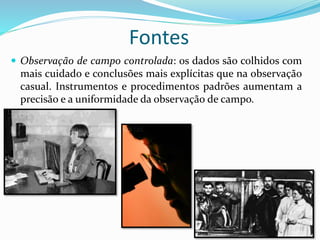  Observação de campo controlada: os dados são colhidos com
mais cuidado e conclusões mais explícitas que na observação
casual. Instrumentos e procedimentos padrões aumentam a
precisão e a uniformidade da observação de campo.
Fontes
 