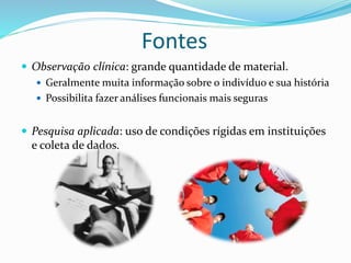  Observação clínica: grande quantidade de material.
 Geralmente muita informação sobre o indivíduo e sua história
 Possibilita fazer análises funcionais mais seguras
 Pesquisa aplicada: uso de condições rígidas em instituições
e coleta de dados.
Fontes
 