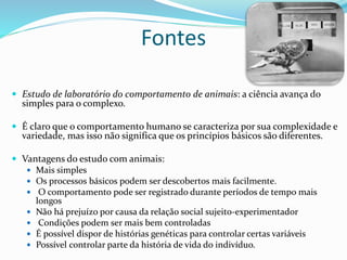 Fontes
 Estudo de laboratório do comportamento de animais: a ciência avança do
simples para o complexo.
 É claro que o comportamento humano se caracteriza por sua complexidade e
variedade, mas isso não significa que os princípios básicos são diferentes.
 Vantagens do estudo com animais:
 Mais simples
 Os processos básicos podem ser descobertos mais facilmente.
 O comportamento pode ser registrado durante períodos de tempo mais
longos
 Não há prejuízo por causa da relação social sujeito-experimentador
 Condições podem ser mais bem controladas
 É possível dispor de histórias genéticas para controlar certas variáveis
 Possível controlar parte da história de vida do indivíduo.
 