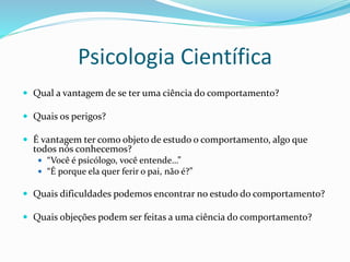 Psicologia Científica
 Qual a vantagem de se ter uma ciência do comportamento?
 Quais os perigos?
 É vantagem ter como objeto de estudo o comportamento, algo que
todos nós conhecemos?
 “Você é psicólogo, você entende…”
 “É porque ela quer ferir o pai, não é?”
 Quais dificuldades podemos encontrar no estudo do comportamento?
 Quais objeções podem ser feitas a uma ciência do comportamento?
 