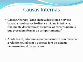 Causas Internas
 Causas Neurais: “Uma ciência do sistema nervoso
baseada na observação direta e não na inferência,
finalmente descreverá os estados e os eventos neurais
que precedem formas de comportamento.”
 Ainda assim, estaremos sempre falando e descrevendo
a relação neural com o que está fora do sistema
nervoso e fora do organismo.
 