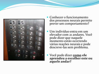  Conhecer o funcionamento
dos processos neurais permite
prever um comportamento?
 Um indivíduo entra em um
elevador com 21 andares. Você
pode dizer que naquele
momento estão ocorrendo
várias reações neurais e pode
descreve-las sem problema.
 Você pode dizer como ele
aprendeu a escolher este ou
aquele andar?
 