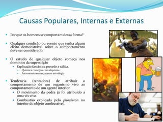 Causas Populares, Internas e Externas
 Por que os homens se comportam dessa forma?
 Qualquer condição ou evento que tenha algum
efeito demonstrável sobre o comportamento
deve ser considerado.
 O estudo de qualquer objeto começa nos
domínios da superstição
 Explicação fantástica precede a válida.
 Química começou com alquimia
 Astronomia começou com astrologia
 Tendência (tentadora) de atribuir o
comportamento de um organismo vivo ao
comportamento de um agente interior.
 O movimento da pedra já foi atribuído a
uma vis viva.
 Combustão explicada pelo phogiston no
interior do objeto combustível.
 