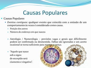 Causas Populares
 Causas Populares
 Eventos contíguos: qualquer evento que coincida com a emissão de um
comportamento às vezes é considerado como causa.
 Posição dos astros
 Número do endereço em que nasceu
 Astrologia / Numerologia – previsões vagas e gerais que dificilmente
poderá ser confirmada ou desmentida. Falhas são ignoradas e um acerto
ocasional se torna suficiente para manter a crença.
 “Aquele que nasce
sob o signo
de escorpião será
ciumento e vingativo”.
 