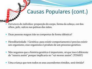  Estrutura do indivíduo: proporção do corpo, forma da cabeça, cor dos
olhos, pele, sulcos nas palmas das mãos.
 Duas pessoas magras irão se comportar de forma idêntica?
 Hereditariedade / Genética: para existir comportamento é preciso existir
um organismo, esse organismo é produto de um processo genético.
 Não negamos que a história genética é importante, só que isso é diferente
de “nasceu assim” porque implicaria no “vai morrer assim”. (TDAH?)
 Uma criança que tem todos os seus ascendentes tímidos, será tímida?
Causas Populares (cont.)
 