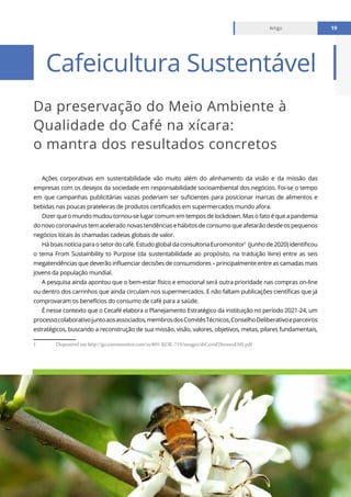 Relatório mensal fevereiro 2021
Artigo 19
Da preservação do Meio Ambiente à
Qualidade do Café na xícara:
o mantra dos resultados concretos
Cafeicultura Sustentável
Artigo 19
Ações corporativas em sustentabilidade vão muito além do alinhamento da visão e da missão das
empresas com os desejos da sociedade em responsabilidade socioambiental dos negócios. Foi-se o tempo
em que campanhas publicitárias vazias poderiam ser suficientes para posicionar marcas de alimentos e
bebidas nas poucas prateleiras de produtos certificados em supermercados mundo afora.
Dizer que o mundo mudou tornou-se lugar comum em tempos de lockdown. Mas o fato é que a pandemia
do novo coronavírus tem acelerado novas tendências e hábitos de consumo que afetarão desde os pequenos
negócios locais às chamadas cadeias globais de valor.
Há boas notícia para o setor do café. Estudo global da consultoria Euromonitor1
(junho de 2020) identificou
o tema From Sustainbility to Purpose (da sustentabilidade ao propósito, na tradução livre) entre as seis
megatendências que deverão influenciar decisões de consumidores – principalmente entre as camadas mais
jovens da população mundial.
A pesquisa ainda apontou que o bem-estar físico e emocional será outra prioridade nas compras on-line
ou dentro dos carrinhos que ainda circulam nos supermercados. E não faltam publicações científicas que já
comprovaram os benefícios do consumo de café para a saúde.
É nesse contexto que o Cecafé elabora o Planejamento Estratégico da instituição no período 2021-24, um
processocolaborativojuntoaosassociados,membrosdosComitêsTécnicos,ConselhoDeliberativoeparceiros
estratégicos, buscando a reconstrução de sua missão, visão, valores, objetivos, metas, pilares fundamentais,
1	 Disponível em http://go.euromonitor.com/rs/805-KOK-719/images/sbCovidThemesEMI.pdf
 