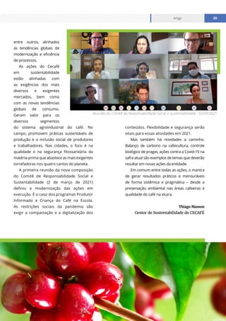 www.cecafe.com.br
Artigo 20
Artigo 20
entre outros, alinhados
às tendências globais de
modernização e eficiência
de processos.
As ações do Cecafé
em sustentabilidade
estão alinhadas com
as exigências dos mais
diversos e exigentes
mercados, bem como
com as novas tendências
globais de consumo.
Geram valor para os
diversos segmentos
do sistema agroindustrial do café. No
campo, promovem práticas sustentáveis de
produção e a inclusão social de produtores
e trabalhadores. Nas cidades, o foco é na
qualidade e na segurança fitossanitária da
matéria-prima que abastece as mais exigentes
torrefadoras nos quatro cantos do planeta.
A primeira reunião da nova composição
do Comitê de Responsabilidade Social e
Sustentabilidade (2 de março de 2021)
definiu a modernização das ações em
execução. É o caso dos programas Produtor
Informado e Criança do Café na Escola.
As restrições sociais da pandemia vão
exigir a compactação e a digitalização dos
conteúdos. Flexibilidade e segurança serão
vitais para essas atividades em 2021.
Mas também há novidades a caminho.
Balanço de carbono na cafeicultura, controle
biológico de pragas, ações contra a Covid-19 na
safra atual são exemplos de temas que deverão
resultar em novas ações da entidade.
Em comum entre todas as ações, o mantra
de gerar resultados práticos e mensuráveis
de forma sistêmica e pragmática – desde a
preservação ambiental nas áreas cafeeiras à
qualidade do café na xícara.
Thiago Masson
Gestor de Sustentabilidade do CECAFÉ
Reunião do Comitê de Responsabilidade Social e Sustentabilidade - 02/03/2021
 