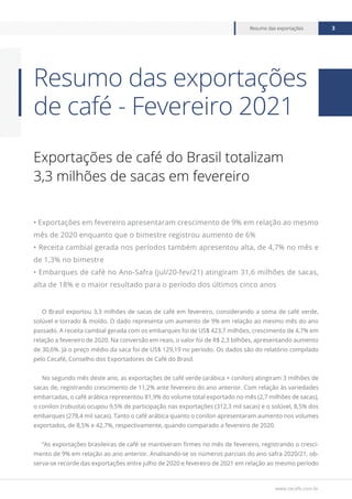 www.cecafe.com.br
Resumo das exportações 3
Exportações de café do Brasil totalizam
3,3 milhões de sacas em fevereiro
• Exportações em fevereiro apresentaram crescimento de 9% em relação ao mesmo
mês de 2020 enquanto que o bimestre registrou aumento de 6%
• Receita cambial gerada nos períodos também apresentou alta, de 4,7% no mês e
de 1,3% no bimestre
• Embarques de café no Ano-Safra (jul/20-fev/21) atingiram 31,6 milhões de sacas,
alta de 18% e o maior resultado para o período dos últimos cinco anos
O Brasil exportou 3,3 milhões de sacas de café em fevereiro, considerando a soma de café verde,
solúvel e torrado & moído. O dado representa um aumento de 9% em relação ao mesmo mês do ano
passado. A receita cambial gerada com os embarques foi de US$ 423,7 milhões, crescimento de 4,7% em
relação a fevereiro de 2020. Na conversão em reais, o valor foi de R$ 2,3 bilhões, apresentando aumento
de 30,6%. Já o preço médio da saca foi de US$ 129,19 no período. Os dados são do relatório compilado
pelo Cecafé, Conselho dos Exportadores de Café do Brasil.
No segundo mês deste ano, as exportações de café verde (arábica + conilon) atingiram 3 milhões de
sacas de, registrando crescimento de 11,2% ante fevereiro do ano anterior. Com relação às variedades
embarcadas, o café arábica representou 81,9% do volume total exportado no mês (2,7 milhões de sacas),
o conilon (robusta) ocupou 9,5% de participação nas exportações (312,3 mil sacas) e o solúvel, 8,5% dos
embarques (278,4 mil sacas). Tanto o café arábica quanto o conilon apresentaram aumento nos volumes
exportados, de 8,5% e 42,7%, respectivamente, quando comparado a fevereiro de 2020.
“As exportações brasileiras de café se mantiveram firmes no mês de fevereiro, registrando o cresci-
mento de 9% em relação ao ano anterior. Analisando-se os números parciais do ano safra 2020/21, ob-
serva-se recorde das exportações entre julho de 2020 e fevereiro de 2021 em relação ao mesmo período
Resumo das exportações
de café - Fevereiro 2021
 