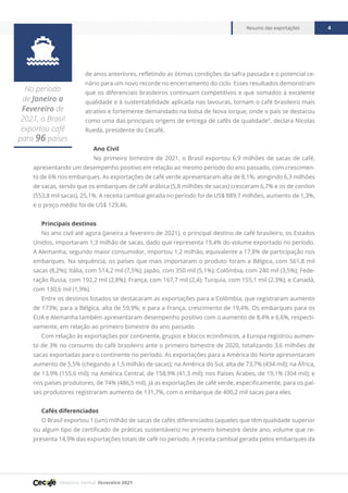 Relatório mensal fevereiro 2021
Resumo das exportações 4

No período
de Janeiro a
Fevereiro de
2021, o Brasil
exportou café
para 96 países
de anos anteriores, refletindo as ótimas condições da safra passada e o potencial ce-
nário para um novo recorde no encerramento do ciclo. Esses resultados demonstram
que os diferenciais brasileiros continuam competitivos e que somados à excelente
qualidade e à sustentabilidade aplicada nas lavouras, tornam o café brasileiro mais
atrativo e fortemente demandado na bolsa de Nova Iorque, onde o país se destacou
como uma das principais origens de entrega de cafés de qualidade”, declara Nicolas
Rueda, presidente do Cecafé.
Ano Civil
No primeiro bimestre de 2021, o Brasil exportou 6,9 milhões de sacas de café,
apresentando um desempenho positivo em relação ao mesmo período do ano passado, com crescimen-
to de 6% nos embarques. As exportações de café verde apresentaram alta de 8,1%, atingindo 6,3 milhões
de sacas, sendo que os embarques de café arábica (5,8 milhões de sacas) cresceram 6,7% e os de conilon
(553,8 mil sacas), 25,1%. A receita cambial gerada no período foi de US$ 889,7 milhões, aumento de 1,3%,
e o preço médio foi de US$ 129,46.
Principais destinos
No ano civil até agora (janeira a fevereiro de 2021), o principal destino de café brasileiro, os Estados
Unidos, importaram 1,3 milhão de sacas, dado que representa 19,4% do volume exportado no período.
A Alemanha, segundo maior consumidor, importou 1,2 milhão, equivalente a 17,8% de participação nos
embarques. Na sequência, os países que mais importaram o produto foram a Bélgica, com 561,8 mil
sacas (8,2%); Itália, com 514,2 mil (7,5%); Japão, com 350 mil (5,1%); Colômbia, com 240 mil (3,5%); Fede-
ração Russa, com 192,2 mil (2,8%); França, com 167,7 mil (2,4); Turquia, com 155,1 mil (2,3%); e Canadá,
com 130,6 mil (1,9%).
Entre os destinos listados se destacaram as exportações para a Colômbia, que registraram aumento
de 173%; para a Bélgica, alta de 59,9%; e para a França, crescimento de 19,4%. Os embarques para os
EUA e Alemanha também apresentaram desempenho positivo com o aumento de 8,4% e 6,6%, respecti-
vamente, em relação ao primeiro bimestre do ano passado.
Com relação às exportações por continente, grupos e blocos econômicos, a Europa registrou aumen-
to de 3% no consumo do café brasileiro ante o primeiro bimestre de 2020, totalizando 3,6 milhões de
sacas exportadas para o continente no período. As exportações para a América do Norte apresentaram
aumento de 5,5% (chegando a 1,5 milhão de sacas); na América do Sul, alta de 73,7% (434 mil); na África,
de 13,9% (155,6 mil); na América Central, de 158,9% (41,3 mil); nos Países Árabes, de 19,1% (304 mil); e
nos países produtores, de 74% (486,5 mil). Já as exportações de café verde, especificamente, para os paí-
ses produtores registraram aumento de 131,7%, com o embarque de 400,2 mil sacas para eles.
Cafés diferenciados
O Brasil exportou 1 (um) milhão de sacas de cafés diferenciados (aqueles que têm qualidade superior
ou algum tipo de certificado de práticas sustentáveis) no primeiro bimestre deste ano, volume que re-
presenta 14,9% das exportações totais de café no período. A receita cambial gerada pelos embarques da
 