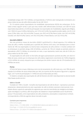 www.cecafe.com.br
Resumo das exportações 5
modalidade atingiu US$ 173,7 milhões, correspondendo a 19,5% do valor total gerado no bimestre. Já o
preço médio da saca de cafés diferenciados foi de US$ 169,31.
Os 10 maiores países importadores da modalidade representaram 80,5% dos embarques. Os Es-
tados Unidos seguem sendo o país que mais recebe cafés diferenciados do Brasil, com 260 mil sacas
exportadas (equivalente a 25,3% de participação nas exportações da modalidade), seguido pela Bélgica,
com 130,8 mil sacas (12,8%) e Alemanha, com 127,6 mil (12,4%). Na sequência estão: Japão, com 81,2 mil
sacas (7,9%); Itália, com 70,6 mil (6,9%); Turquia, com 38,3 mil (3,7%); Reino Unido, com 34,3 mil (3,3%);
Canadá, com 30,8 mil (3%); Suécia, com 29,5 mil (2,9%); e Países Baixos, com 22,3 mil (2,2%).
Ano-Safra 2020/21
Nos oito primeiros meses do Ano-Safra 2020/21 (jul/20-fev/21), o Brasil exportou 31,6 milhões de
sacas de café, o melhor resultado para o período dos últimos cinco anos, com destaque para o cresci-
mento de 18% nas exportações na mesma base comparativa da safra anterior. A receita cambial com
os embarques no período atingiu US$ 3,9 bilhões, aumento de 15% em relação ao período anterior e
equivalente a R$ 21,2 bilhões na conversão em reais, o que representa, neste caso, alta de 51,6%. Já o
preço médio foi de US$ 124,56.
As exportações de café verde no Ano-Safra até agora apresentaram aumento de 20%, com 28,9 mi-
lhões de sacas, sendo que os embarques de café arábica registraram crescimento de 19,9% (chegando
a 25,6 milhões de sacas), enquanto que os embarques de conilon tiveram alta de 21% (totalizando 3,3
milhões de sacas).
Portos
O Porto de Santos ocupa a liderança como via de escoamento do café neste ano, com 78% de parti-
cipação (5,4 milhões de sacas embarcadas por ele). Já os portos do Rio de Janeiro figuraram o segundo
lugar, com 16,2% de participação (1,1 milhão de sacas embarcadas por eles).
O relatório completo das exportações de café de fevereiro de 2021 está disponível no site do Cecafé:
http://www.cecafe.com.br/.
Sobre o Cecafé
Fundado em 1999, o Cecafé – Conselho dos Exportadores de Café do Brasil – representa e promove
ativamente o desenvolvimento do setor exportador de café no âmbito nacional e internacional. A en-
tidade oferece suporte às operações do segmento por meio do intercâmbio de inteligência de dados,
ações estratégicas e jurídicas, além de projetos de cidadania e responsabilidade social. Atualmente,
possui 118 associados, entre exportadores de café, produtores, associações e cooperativas no Brasil,
correspondendo a 96% dos agentes desse mercado no país.
Contatos para imprensa:
CDN Comunicação
Debora Vieira - (11) 4084-4850 - (11) 9.8558-8024 debora.vieira@cdn.com.br
Erick Paytl - (11) 3643-2919 erick.paytl@cdn.com.br
Debora Farias – (21) 3626-3715 debora.farias@cdn.com.br
 