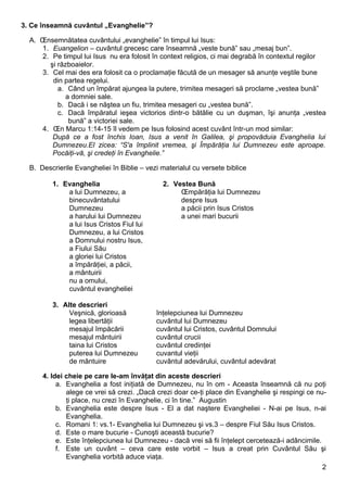 3. Ce înseamnă cuvântul „Evanghelie”?

  A. Însemnătatea cuvântului „evanghelie” în timpul lui Isus:
     1. Euangelion – cuvântul grecesc care înseamnă „veste bună” sau „mesaj bun”.
     2. Pe timpul lui Isus nu era folosit în context religios, ci mai degrabă în contextul regilor
       şi războaielor.
     3. Cel mai des era folosit ca o proclamaţie făcută de un mesager să anunţe veştile bune
        din partea regelui.
          a. Când un împărat ajungea la putere, trimitea mesageri să proclame „vestea bună”
             a domniei sale.
          b. Dacă i se năştea un fiu, trimitea mesageri cu „vestea bună”.
          c. Dacă împăratul ieşea victorios dintr-o bătălie cu un duşman, îşi anunţa „vestea
              bună” a victoriei sale.
     4. În Marcu 1:14-15 îl vedem pe Isus folosind acest cuvânt într-un mod similar:
        După ce a fost închis Ioan, Isus a venit în Galilea, şi propovăduia Evanghelia lui
        Dumnezeu.El zicea: “S'a împlinit vremea, şi Împărăţia lui Dumnezeu este aproape.
        Pocăiţi-vă, şi credeţi în Evanghelie.”

  B. Descrierile Evangheliei în Biblie – vezi materialul cu versete biblice

         1. Evanghelia                        2. Vestea Bună
             a lui Dumnezeu, a                     Împărăţia lui Dumnezeu
             binecuvântatului                      despre Isus
             Dumnezeu                              a păcii prin Isus Cristos
             a harului lui Dumnezeu                a unei mari bucurii
             a lui Isus Cristos Fiul lui
             Dumnezeu, a lui Cristos
             a Domnului nostru Isus,
             a Fiului Său
             a gloriei lui Cristos
             a împărăţiei, a păcii,
             a mântuirii
             nu a omului,
             cuvântul evangheliei

         3. Alte descrieri
              Veşnică, glorioasă            înţelepciunea lui Dumnezeu
              legea libertăţii              cuvântul lui Dumnezeu
              mesajul împăcării             cuvântul lui Cristos, cuvântul Domnului
              mesajul mântuirii             cuvântul crucii
              taina lui Cristos             cuvântul credinţei
              puterea lui Dumnezeu          cuvantul vieţii
              de mântuire                   cuvântul adevărului, cuvântul adevărat

      4. Idei cheie pe care le-am învăţat din aceste descrieri
           a. Evanghelia a fost iniţiată de Dumnezeu, nu în om - Aceasta înseamnă că nu poţi
              alege ce vrei să crezi. „Dacă crezi doar ce-ţi place din Evanghelie şi respingi ce nu-
              ţi place, nu crezi în Evanghelie, ci în tine.” Augustin
           b. Evanghelia este despre Isus - El a dat naştere Evangheliei - N-ai pe Isus, n-ai
              Evanghelia.
           c. Romani 1: vs.1- Evanghelia lui Dumnezeu şi vs.3 – despre Fiul Său Isus Cristos.
           d. Este o mare bucurie - Cunoşti această bucurie?
           e. Este înţelepciunea lui Dumnezeu - dacă vrei să fii înţelept cercetează-i adâncimile.
           f. Este un cuvânt – ceva care este vorbit – Isus a creat prin Cuvântul Său şi
              Evanghelia vorbită aduce viaţa.
                                                                                                   2
 